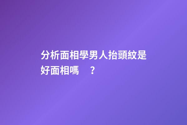 分析面相學男人抬頭紋是好面相嗎？
